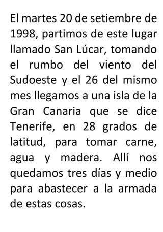 El martes 20 de setiembre de
1998, partimos de este lugar
llamado San Lúcar, tomando
el rumbo del viento del
Sudoeste y el 26 del mismo
mes llegamos a una isla de la
Gran Canaria que se dice
Tenerife, en 28 grados de
latitud, para tomar carne,
agua y madera. Allí nos
quedamos tres días y medio
para abastecer a la armada
de estas cosas.
 