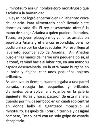 El minotauro era un hombre-toro monstruoso que
asolaba a la humanidad.
El Rey Minos logró encerrarlo en un laberinto cerca
del palacio. Para alimentarlo debía llevarle siete
doncellas cada día. El rey desesperado ofreció la
mano de su hija Ariadna a quien pudiera liberarlos.
Teseo, un joven plebeyo muy valiente, amaba en
secreto a Ariana y él era correspondido, pero no
podía unirse por las clases sociales. Por eso, llegó al
laberinto acompañado de Ariadna. Allí Ariadna
puso en las manos del héroe una pequeña bolsa, él
la tomó, caminó hacia el laberinto, en una mano su
espada desenvainada, en la otra mano hurgaba en
la bolsa y dejaba caer unos pequeños objetos
brillantes.
Así anduvo un tiempo, cuando llegaba a una pared
cerrada, recogía los pequeños y brillantes
diamantes para volver a arrojarlos en la galería
siguiente. Horas y horas pasaron de esta manera.
Cuando por fin, desembocó en un cuadrado central
en donde halló al gigantesco monstruo, el
minotauro. Después de librar un terrible y desigual
combate, Teseo logró con un solo golpe de espada
decapitarlo.
 