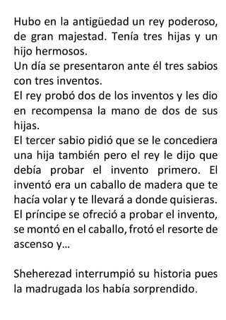 Hubo en la antigüedad un rey poderoso,
de gran majestad. Tenía tres hijas y un
hijo hermosos.
Un día se presentaron ante él tres sabios
con tres inventos.
El rey probó dos de los inventos y les dio
en recompensa la mano de dos de sus
hijas.
El tercer sabio pidió que se le concediera
una hija también pero el rey le dijo que
debía probar el invento primero. El
inventó era un caballo de madera que te
hacía volar y te llevará a donde quisieras.
El príncipe se ofreció a probar el invento,
se montó en el caballo,frotó el resorte de
ascenso y…
Sheherezad interrumpió su historia pues
la madrugada los había sorprendido.
 
