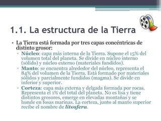 1.1. La estructura de la Tierra
• La Tierra está formada por tres capas concéntricas de
  distinto grosor:
  ▫ Núcleo: capa más interna de la Tierra. Supone el 15% del
    volumen total del planeta. Se divide en núcleo interno
    (sólido) y núcleo externo (materiales fundidos).
  ▫ Manto: se encuentra alrededor del núcleo, representa el
    84% del volumen de la Tierra. Está formado por materiales
    sólidos y parcialmente fundidos (magma). Se divide en
    inferior y superior.
  ▫ Corteza: capa más externa y delgada formada por rocas.
    Representa el 1% del total del planeta. No es lisa y tiene
    distintos grosores, emerge en elevadas montañas y se
    hunde en fosas marinas. La corteza, junto al manto superior
    recibe el nombre de litosfera.
 