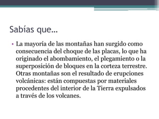 Sabías que…
• La mayoría de las montañas han surgido como
  consecuencia del choque de las placas, lo que ha
  originado el abombamiento, el plegamiento o la
  superposición de bloques en la corteza terrestre.
  Otras montañas son el resultado de erupciones
  volcánicas: están compuestas por materiales
  procedentes del interior de la Tierra expulsados
  a través de los volcanes.
 
