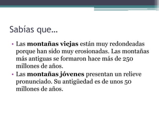 Sabías que…
• Las montañas viejas están muy redondeadas
  porque han sido muy erosionadas. Las montañas
  más antiguas se formaron hace más de 250
  millones de años.
• Las montañas jóvenes presentan un relieve
  pronunciado. Su antigüedad es de unos 50
  millones de años.
 