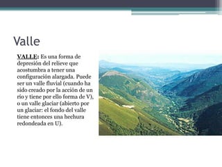 Valle
VALLE: Es una forma de
depresión del relieve que
acostumbra a tener una
configuración alargada. Puede
ser un valle fluvial (cuando ha
sido creado por la acción de un
río y tiene por ello forma de V),
o un valle glaciar (abierto por
un glaciar: el fondo del valle
tiene entonces una hechura
redondeada en U).
 