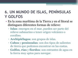 6. UN MUNDO DE ISLAS, PENÍNSULAS
Y GOLFOS
• En la zona marítima de la Tierra y en el litoral se
  distinguen diferentes formas de relieve:
  ▫ Islas: emergen en el mar, pueden ser parte del
    relieve submarino o tener origen volcánico o
    coralino.
  ▫ Archipiélagos: son grupos de islas.
  ▫ Cabos y penínsulas: son dos tipos de salientes
    de tierra que podemos encontrar en las costas.
  ▫ Golfos, rías y fiordos: son entrantes de agua en
    la tierra muy aptos para navegar.
 