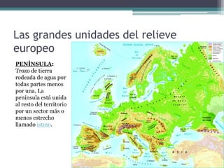 Las grandes unidades del relieve
europeo
PENÍNSULA:
Trozo de tierra
rodeada de agua por
todas partes menos
por una. La
península está unida
al resto del territorio
por un sector más o
menos estrecho
llamado istmo.
 