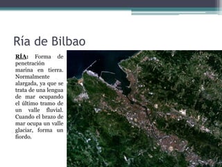Ría de Bilbao
RÍA: Forma de
penetración
marina en tierra.
Normalmente
alargada, ya que se
trata de una lengua
de mar ocupando
el último tramo de
un valle fluvial.
Cuando el brazo de
mar ocupa un valle
glaciar, forma un
fiordo.
 
