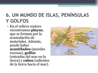 6. UN MUNDO DE ISLAS, PENÍNSULAS
Y GOLFOS
• En el relieve costero
  encontramos playas,
  que se forman por la
  acumulación de
  materiales. Además,
  puede haber
  acantilados (paredes
  rocosas), golfos
  (entradas del mar en la
  tierra) y cabos (salientes
  de la tierra hacia el mar).
 