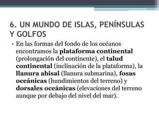 6. UN MUNDO DE ISLAS, PENÍNSULAS
Y GOLFOS
• En las formas del fondo de los océanos
  encontramos la plataforma continental
  (prolongación del continente), el talud
  continental (inclinación de la plataforma), la
  llanura abisal (llanura submarina), fosas
  oceánicas (hundimientos del terreno) y
  dorsales oceánicas (elevaciones del terreno
  aunque por debajo del nivel del mar).
 
