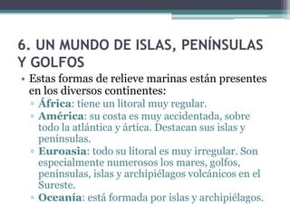 6. UN MUNDO DE ISLAS, PENÍNSULAS
Y GOLFOS
• Estas formas de relieve marinas están presentes
  en los diversos continentes:
 ▫ África: tiene un litoral muy regular.
 ▫ América: su costa es muy accidentada, sobre
   todo la atlántica y ártica. Destacan sus islas y
   penínsulas.
 ▫ Euroasia: todo su litoral es muy irregular. Son
   especialmente numerosos los mares, golfos,
   penínsulas, islas y archipiélagos volcánicos en el
   Sureste.
 ▫ Oceanía: está formada por islas y archipiélagos.
 