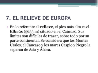 7. EL RELIEVE DE EUROPA
• En lo referente al relieve, el pico más alto es el
  Elbrús (5633 m) situado en el Caúcaso. Sus
  límites son difíciles de trazar, sobre todo por su
  parte continental. Se considera que los Montes
  Urales, el Cáucaso y los mares Caspio y Negro la
  separan de Asia y África.
 