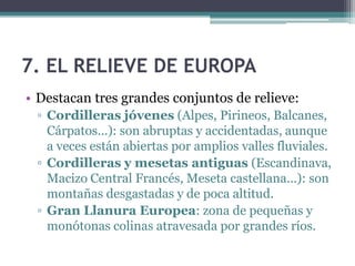 7. EL RELIEVE DE EUROPA
• Destacan tres grandes conjuntos de relieve:
 ▫ Cordilleras jóvenes (Alpes, Pirineos, Balcanes,
   Cárpatos...): son abruptas y accidentadas, aunque
   a veces están abiertas por amplios valles fluviales.
 ▫ Cordilleras y mesetas antiguas (Escandinava,
   Macizo Central Francés, Meseta castellana...): son
   montañas desgastadas y de poca altitud.
 ▫ Gran Llanura Europea: zona de pequeñas y
   monótonas colinas atravesada por grandes ríos.
 