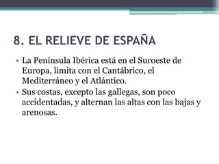 8. EL RELIEVE DE ESPAÑA
• La Península Ibérica está en el Suroeste de
  Europa, limita con el Cantábrico, el
  Mediterráneo y el Atlántico.
• Sus costas, excepto las gallegas, son poco
  accidentadas, y alternan las altas con las bajas y
  arenosas.
 
