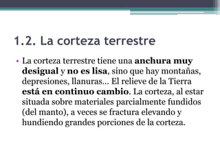 1.2. La corteza terrestre
• La corteza terrestre tiene una anchura muy
  desigual y no es lisa, sino que hay montañas,
  depresiones, llanuras… El relieve de la Tierra
  está en continuo cambio. La corteza, al estar
  situada sobre materiales parcialmente fundidos
  (del manto), a veces se fractura elevando y
  hundiendo grandes porciones de la corteza.
 
