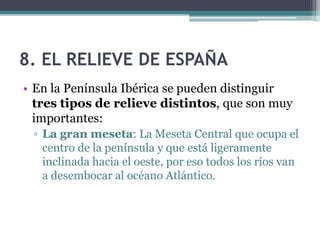 8. EL RELIEVE DE ESPAÑA
• En la Península Ibérica se pueden distinguir
  tres tipos de relieve distintos, que son muy
  importantes:
 ▫ La gran meseta: La Meseta Central que ocupa el
   centro de la península y que está ligeramente
   inclinada hacia el oeste, por eso todos los ríos van
   a desembocar al océano Atlántico.
 
