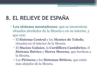 8. EL RELIEVE DE ESPAÑA
 ▫ Los sistema montañosos: que se encuentran
   situados alrededor de la Meseta o en su interior, y
   que son:
    El Sistema Central y los Montes de Toledo,
     situados en el interior de la Meseta.
    El Macizo Galaico, la Cordillera Cantábrico, el
     Sistema Ibérico y Sierra Morena, que bordean a
     la Meseta.
    Los Pirineos y los Sistemas Béticos, que están
     más alejados de la Meseta.
 