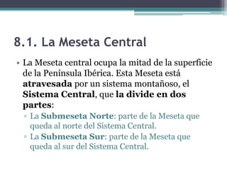 8.1. La Meseta Central
• La Meseta central ocupa la mitad de la superficie
  de la Península Ibérica. Esta Meseta está
  atravesada por un sistema montañoso, el
  Sistema Central, que la divide en dos
  partes:
 ▫ La Submeseta Norte: parte de la Meseta que
   queda al norte del Sistema Central.
 ▫ La Submeseta Sur: parte de la Meseta que
   queda al sur del Sistema Central.
 