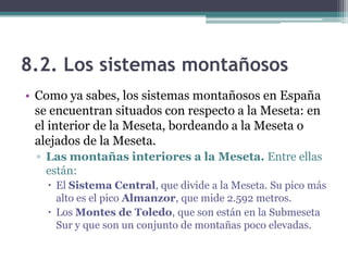 8.2. Los sistemas montañosos
• Como ya sabes, los sistemas montañosos en España
  se encuentran situados con respecto a la Meseta: en
  el interior de la Meseta, bordeando a la Meseta o
  alejados de la Meseta.
  ▫ Las montañas interiores a la Meseta. Entre ellas
    están:
     El Sistema Central, que divide a la Meseta. Su pico más
      alto es el pico Almanzor, que mide 2.592 metros.
     Los Montes de Toledo, que son están en la Submeseta
      Sur y que son un conjunto de montañas poco elevadas.
 