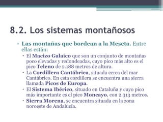 8.2. Los sistemas montañosos
 ▫ Las montañas que bordean a la Meseta. Entre
   ellas están:
   El Macizo Galaico que son un conjunto de montañas
    poco elevadas y redondeadas, cuyo pico más alto es el
    pico Teleno de 2.188 metros de altura.
   La Cordillera Cantábrica, situada cerca del mar
    Cantábrico. En esta cordillera se encuentra una sierra
    llamada Picos de Europa.
   El Sistema Ibérico, situado en Cataluña y cuyo pico
    más importante es el pico Moncayo, con 2.313 metros.
   Sierra Morena, se encuentra situada en la zona
    noroeste de Andalucía.
 