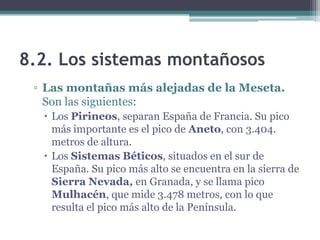 8.2. Los sistemas montañosos
 ▫ Las montañas más alejadas de la Meseta.
   Son las siguientes:
   Los Pirineos, separan España de Francia. Su pico
    más importante es el pico de Aneto, con 3.404.
    metros de altura.
   Los Sistemas Béticos, situados en el sur de
    España. Su pico más alto se encuentra en la sierra de
    Sierra Nevada, en Granada, y se llama pico
    Mulhacén, que mide 3.478 metros, con lo que
    resulta el pico más alto de la Península.
 