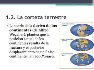 1.2. La corteza terrestre
• La teoría de la deriva de los
  continentes (de Alfred
  Wegener), plantea que la
  posición actual de los
  continentes resulta de la
  fractura y el posterior
  desplazamiento de un único
  continente llamado Pangea.
 