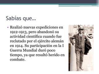 Sabías que…
• Realizó nuevas expediciones en
  1912-1913, pero abandonó su
  actividad científica cuando fue
  reclutado por el ejército alemán
  en 1914. Su participación en la I
  Guerra Mundial duró poco
  tiempo, ya que resultó herido en
  combate.
 