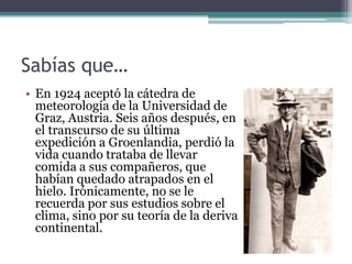 Sabías que…
• En 1924 aceptó la cátedra de
  meteorología de la Universidad de
  Graz, Austria. Seis años después, en
  el transcurso de su última
  expedición a Groenlandia, perdió la
  vida cuando trataba de llevar
  comida a sus compañeros, que
  habían quedado atrapados en el
  hielo. Irónicamente, no se le
  recuerda por sus estudios sobre el
  clima, sino por su teoría de la deriva
  continental.
 