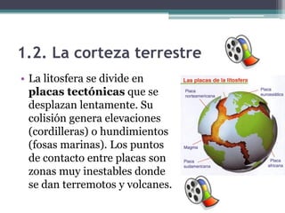 1.2. La corteza terrestre
• La litosfera se divide en
  placas tectónicas que se
  desplazan lentamente. Su
  colisión genera elevaciones
  (cordilleras) o hundimientos
  (fosas marinas). Los puntos
  de contacto entre placas son
  zonas muy inestables donde
  se dan terremotos y volcanes.
 