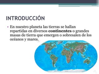 INTRODUCCIÓN
• En nuestro planeta las tierras se hallan
  repartidas en diversos continentes o grandes
  masas de tierra que emergen o sobresalen de los
  océanos y mares.
 