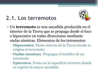 2.1. Los terremotos
• Un terremoto es una sacudida producida en el
  interior de la Tierra que se propaga desde el foco
  o hipocentro en todas direcciones mediante
  ondas sísmicas. Elementos de los terremotos:
 ▫ Hipocentro. Punto interno de la Tierra donde se
   origina el terremoto.
 ▫ Ondas sísmicas. Propagan el temblor de un
   terremoto.
 ▫ Epicentro. Punto en la superficie terrestre donde
   se registra la mayor sacudida.
 