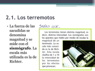 2.1. Los terremotos
• La fuerza de las
  sacudidas se
  denomina
  magnitud y se
  mide con el
  sismógrafo. La
  escala más
  utilizada es la de
  Richter.
 