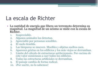 La escala de Richter
• La cantidad de energía que libera un terremoto determina su
  magnitud. La magnitud de un seísmo se mide con la escala de
  Richter.
  1.  Inapreciable.
  2.  Algunos animales los detectan.
  3.  Apreciable por personas sensibles.
  4.  El suelo tiembla.
  5.  Las lámparas se mueven. Muebles y objetos sueltos caen.
  6.  Aparecen grietas en los edificios y los más viejos se derrumban.
  7.  Límite del cálculo de estructuras antiterremoto. Por encima de
      este valor comienzan a caer todos los edificios.
  8. Todas las estructuras artificiales se derrumban.
  9. El paisaje cambia de forma radical.
  10. ¡Por suerte, no lo sabemos!
 