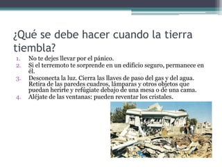 ¿Qué se debe hacer cuando la tierra
tiembla?
1.   No te dejes llevar por el pánico.
2.   Si el terremoto te sorprende en un edificio seguro, permanece en
     él.
3.   Desconecta la luz. Cierra las llaves de paso del gas y del agua.
     Retira de las paredes cuadros, lámparas y otros objetos que
     puedan herirte y refúgiate debajo de una mesa o de una cama.
4.   Aléjate de las ventanas: pueden reventar los cristales.
 