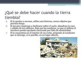 ¿Qué se debe hacer cuando la tierra
tiembla?
5.   Si te quedas a oscuras, utiliza una linterna, nunca objetos que
     precises fuego.
6.   Si tus pies empiezan a deslizarse sobre el suelo, abandona la casa
     y aléjate de los edificios. Baja por las escaleras, ya que si utilizas el
     ascensor puedes quedarte encerrado por falta de electricidad.
7.   Si te encuentras en el interior de un coche, proponle al conductor
     que se detenga, si es posible, en un lugar abierto.
 