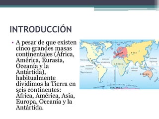 INTRODUCCIÓN
• A pesar de que existen
  cinco grandes masas
  continentales (África,
  América, Eurasia,
  Oceanía y la
  Antártida),
  habitualmente
  dividimos la Tierra en
  seis continentes:
  África, América, Asia,
  Europa, Oceanía y la
  Antártida.
 