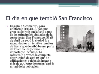 El día en que tembló San Francisco
• El siglo XX comenzó, para
  California (EE.UU.), con una
  gran catástrofe que afectó a una
  de las principales ciudades de la
  costa oeste: San Francisco. El 18
  de abril de 1906 la ciudad fue
  sacudida por un terrible temblor
  de tierra que derribó buena parte
  de los edificios y causó un
  importante incendio. La
  catástrofe provocó la completa
  destrucción de casi 12 km2 de
  edificaciones y dejó sin hogar a
  más de 200.000 personas, casi la
  mitad de la población.
 