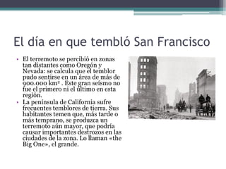 El día en que tembló San Francisco
• El terremoto se percibió en zonas
  tan distantes como Oregón y
  Nevada: se calcula que el temblor
  pudo sentirse en un área de más de
  900.000 km2 . Este gran seísmo no
  fue el primero ni el último en esta
  región.
• La península de California sufre
  frecuentes temblores de tierra. Sus
  habitantes temen que, más tarde o
  más temprano, se produzca un
  terremoto aún mayor, que podría
  causar importantes destrozos en las
  ciudades de la zona. Lo llaman «the
  Big One», el grande.
 