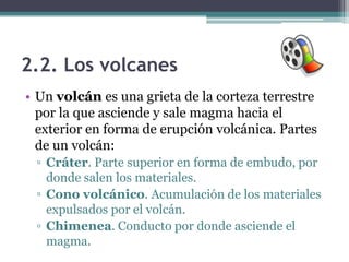 2.2. Los volcanes
• Un volcán es una grieta de la corteza terrestre
  por la que asciende y sale magma hacia el
  exterior en forma de erupción volcánica. Partes
  de un volcán:
 ▫ Cráter. Parte superior en forma de embudo, por
   donde salen los materiales.
 ▫ Cono volcánico. Acumulación de los materiales
   expulsados por el volcán.
 ▫ Chimenea. Conducto por donde asciende el
   magma.
 