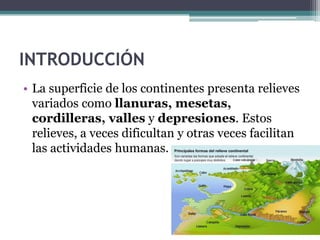 INTRODUCCIÓN
• La superficie de los continentes presenta relieves
  variados como llanuras, mesetas,
  cordilleras, valles y depresiones. Estos
  relieves, a veces dificultan y otras veces facilitan
  las actividades humanas.
 