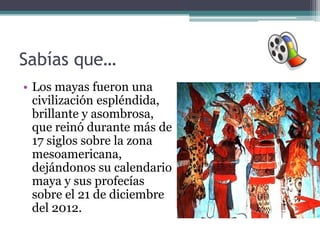 Sabías que…
• Los mayas fueron una
  civilización espléndida,
  brillante y asombrosa,
  que reinó durante más de
  17 siglos sobre la zona
  mesoamericana,
  dejándonos su calendario
  maya y sus profecías
  sobre el 21 de diciembre
  del 2012.
 