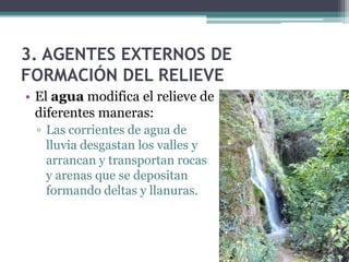 3. AGENTES EXTERNOS DE
FORMACIÓN DEL RELIEVE
• El agua modifica el relieve de
  diferentes maneras:
 ▫ Las corrientes de agua de
   lluvia desgastan los valles y
   arrancan y transportan rocas
   y arenas que se depositan
   formando deltas y llanuras.
 