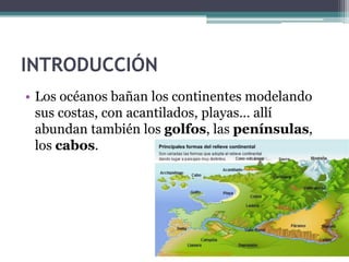 INTRODUCCIÓN
• Los océanos bañan los continentes modelando
  sus costas, con acantilados, playas… allí
  abundan también los golfos, las penínsulas,
  los cabos.
 