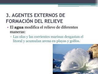 3. AGENTES EXTERNOS DE
FORMACIÓN DEL RELIEVE
• El agua modifica el relieve de diferentes
  maneras:
 ▫ Las olas y las corrientes marinas desgastan el
   litoral y acumulan arena en playas y golfos.
 