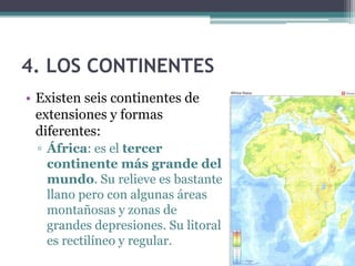 4. LOS CONTINENTES
• Existen seis continentes de
  extensiones y formas
  diferentes:
 ▫ África: es el tercer
   continente más grande del
   mundo. Su relieve es bastante
   llano pero con algunas áreas
   montañosas y zonas de
   grandes depresiones. Su litoral
   es rectilíneo y regular.
 