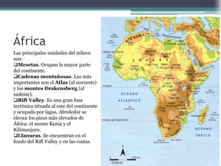 África
Las principales unidades del relieve
son:
Mesetas. Ocupan la mayor parte
del continente.
Cadenas montañosas. Las más
importantes son el Atlas (al noroeste)
y los montes Drakensberg (al
sudeste).
Rift Valley. Es una gran fosa
tectónica situada al este del continente
y ocupada por lagos. Alrededor se
elevan los picos más elevados de
África: el monte Kenia y el
Kilimanjaro.
Llanuras. Se encuentran en el
fondo del Rift Valley y en las costas.
 