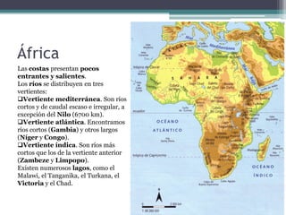 África
Las costas presentan pocos
entrantes y salientes.
Los ríos se distribuyen en tres
vertientes:
Vertiente mediterránea. Son ríos
cortos y de caudal escaso e irregular, a
excepción del Nilo (6700 km).
Vertiente atlántica. Encontramos
ríos cortos (Gambia) y otros largos
(Níger y Congo).
Vertiente índica. Son ríos más
cortos que los de la vertiente anterior
(Zambeze y Limpopo).
Existen numerosos lagos, como el
Malawi, el Tanganika, el Turkana, el
Victoria y el Chad.
 
