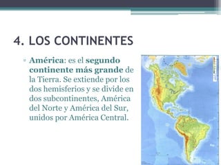 4. LOS CONTINENTES
 ▫ América: es el segundo
   continente más grande de
   la Tierra. Se extiende por los
   dos hemisferios y se divide en
   dos subcontinentes, América
   del Norte y América del Sur,
   unidos por América Central.
 
