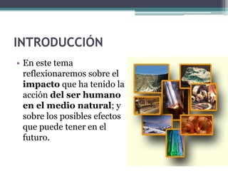 INTRODUCCIÓN
• En este tema
  reflexionaremos sobre el
  impacto que ha tenido la
  acción del ser humano
  en el medio natural; y
  sobre los posibles efectos
  que puede tener en el
  futuro.
 