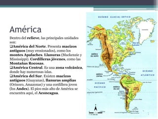 América
Dentro del relieve, las principales unidades
son:
América del Norte. Presenta macizos
antiguos (muy erosionados), como los
montes Apalaches. Llanuras (Mackenzie y
Mississippi). Cordilleras jóvenes, como las
Montañas Rocosas.
América Central. Es una zona volcánica,
donde hay numerosas islas.
América del Sur. Existen macizos
antiguos (Guayanas), llanuras amplias
(Orinoco, Amazonas) y una cordillera joven
(los Andes). El pico más alto de América se
encuentra aquí, el Aconcagua.
 
