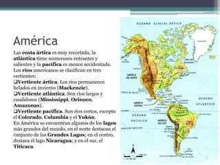 América
Las costa ártica es muy recortada, la
atlántica tiene numerosos entrantes y
salientes y la pacífica es menos accidentada.
Los ríos americanos se clasifican en tres
vertientes:
Vertiente ártica. Los ríos permanecen
helados en invierno (Mackenzie).
Vertiente atlántica. Son ríos largos y
caudalosos (Mississippi, Orinoco,
Amazonas).
Vertiente pacífica. Son ríos cortos, excepto
el Colorado, Columbia y el Yukón.
En América se encuentran algunos de los lagos
más grandes del mundo, en el norte destacan el
conjunto de los Grandes Lagos; en el centro,
destaca el lago Nicaragua; y en el sur, el
Titicaca.
 