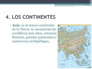 4. LOS CONTINENTES
 ▫ Asia: es el mayor continente
   de la Tierra; se encuentran las
   cordilleras más altas, extensas
   llanuras, grandes penínsulas y
   numerosos archipiélagos.
 
